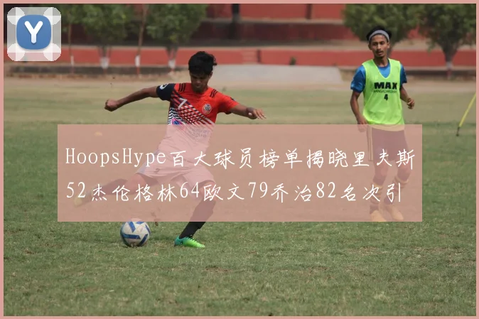 HoopsHype百大球员榜单揭晓里夫斯52杰伦格林64欧文79乔治82名次引关注