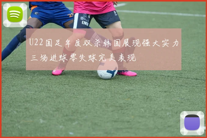 U22国足年度双杀韩国展现强大实力三场进球零失球完美表现