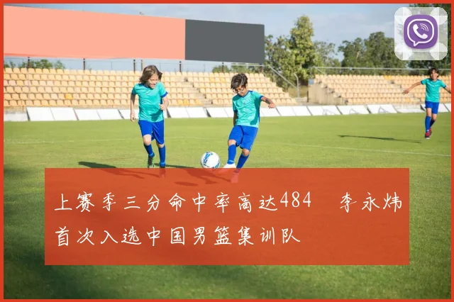 上赛季三分命中率高达484偰李永炜首次入选中国男篮集训队