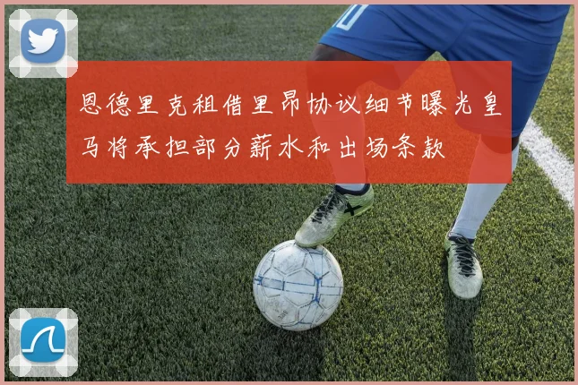 恩德里克租借里昂协议细节曝光皇马将承担部分薪水和出场条款