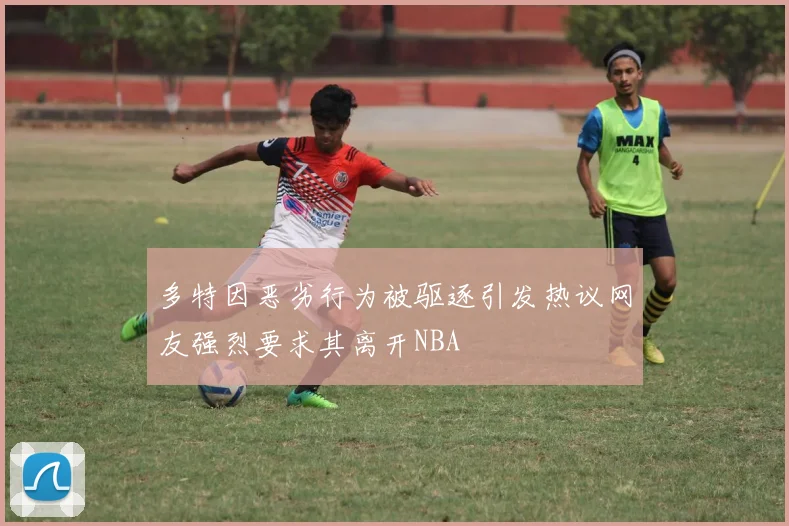 多特因恶劣行为被驱逐引发热议网友强烈要求其离开NBA