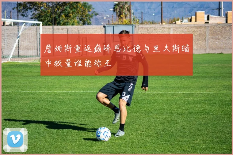 詹姆斯重返巅峰恩比德与里夫斯暗中较量谁能称王
