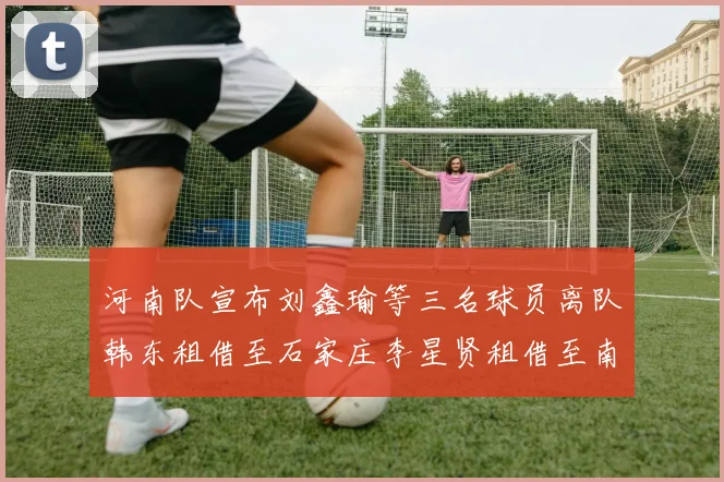 河南队宣布刘鑫瑜等三名球员离队韩东租借至石家庄李星贤租借至南通