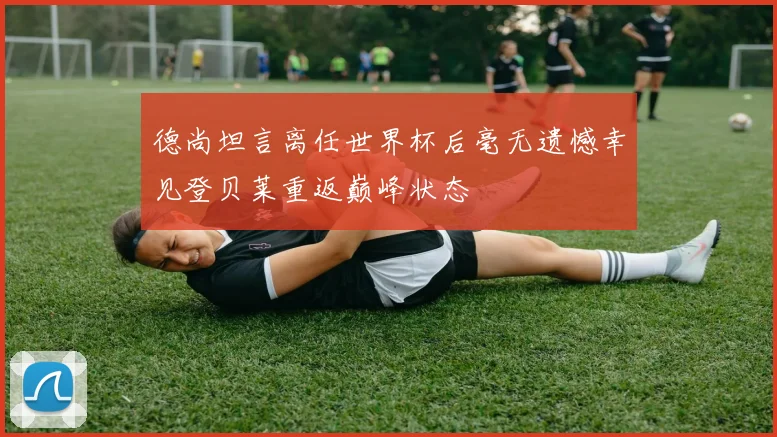 德尚坦言离任世界杯后毫无遗憾幸见登贝莱重返巅峰状态