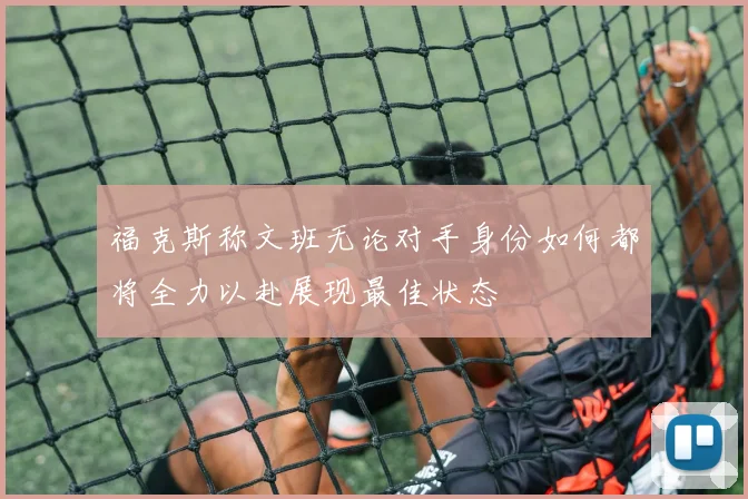 福克斯称文班无论对手身份如何都将全力以赴展现最佳状态