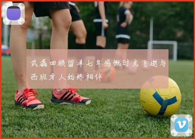 武磊回顾留洋七年感慨时光飞逝与西班牙人始终相伴