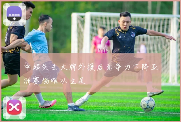 中超失去大牌外援后竞争力下降亚洲赛场难以立足