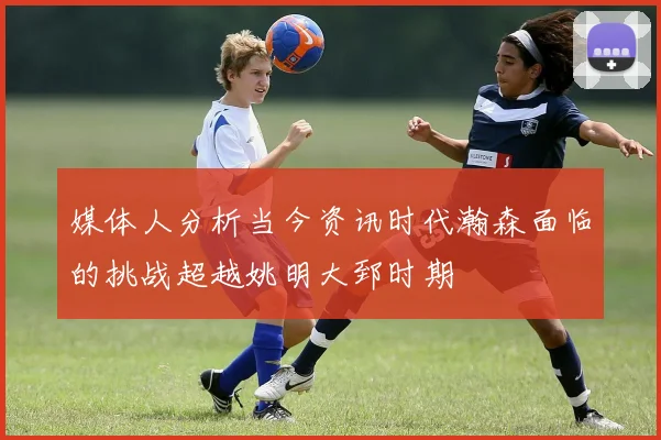 媒体人分析当今资讯时代瀚森面临的挑战超越姚明大郅时期