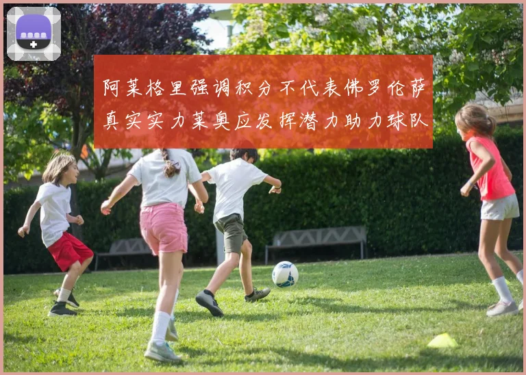 阿莱格里强调积分不代表佛罗伦萨真实实力莱奥应发挥潜力助力球队