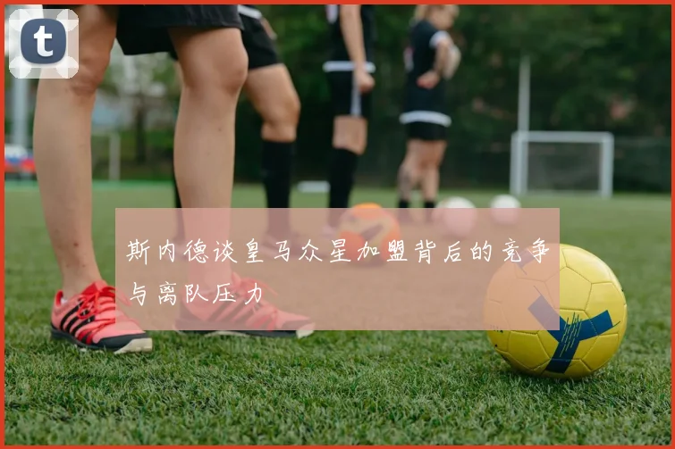斯内德谈皇马众星加盟背后的竞争与离队压力