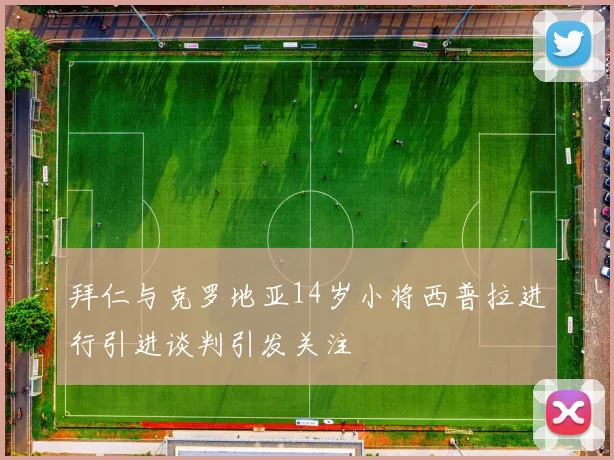 拜仁与克罗地亚14岁小将西普拉进行引进谈判引发关注