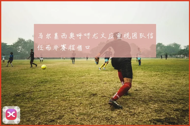 马尔基西奥呼吁尤文应重视团队信任而非赛程借口