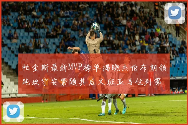 帕金斯最新MVP榜单揭晓杰伦布朗领跑坎宁安紧随其后文班亚马位列第三