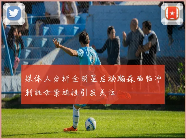 媒体人分析全明星后杨瀚森面临冲刺机会紧迫性引发关注