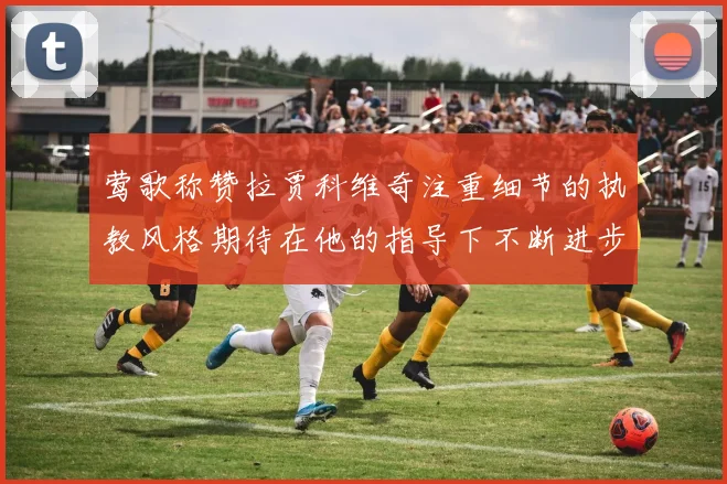 莺歌称赞拉贾科维奇注重细节的执教风格期待在他的指导下不断进步