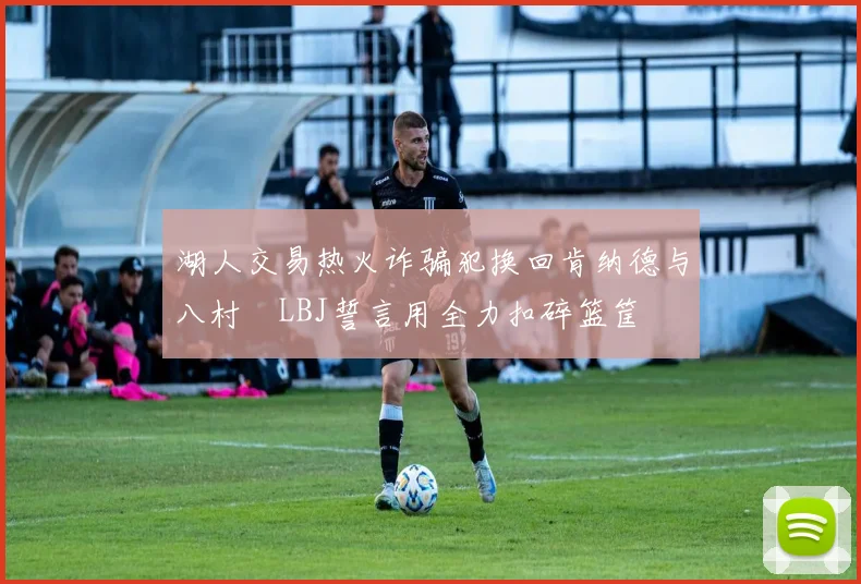 湖人交易热火诈骗犯换回肯纳德与八村塁LBJ誓言用全力扣碎篮筐