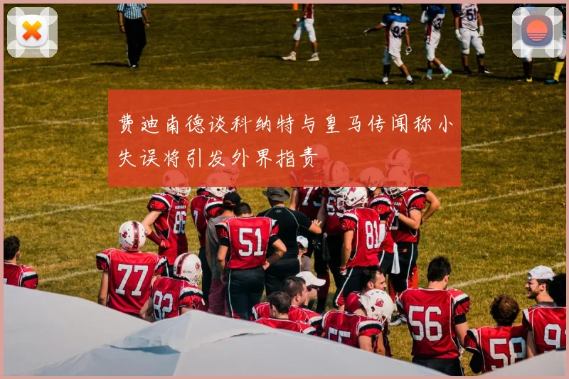 费迪南德谈科纳特与皇马传闻称小失误将引发外界指责