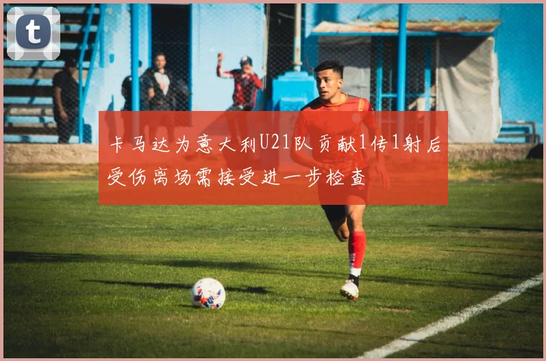 卡马达为意大利U21队贡献1传1射后受伤离场需接受进一步检查