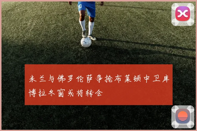 米兰与佛罗伦萨争抢布莱顿中卫库博拉冬窗或将转会