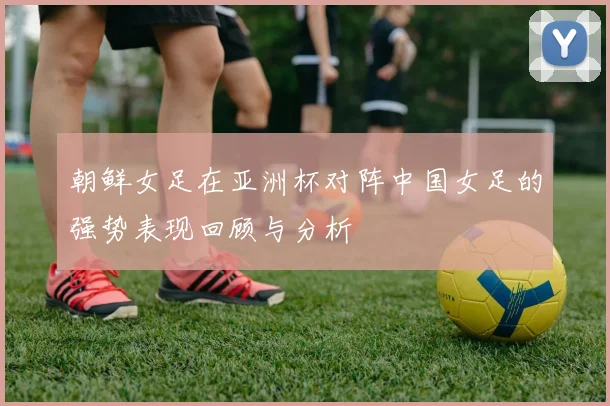 朝鲜女足在亚洲杯对阵中国女足的强势表现回顾与分析