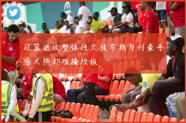 辽篮进攻整体性欠佳布朗与付豪手感火热却难掩短板