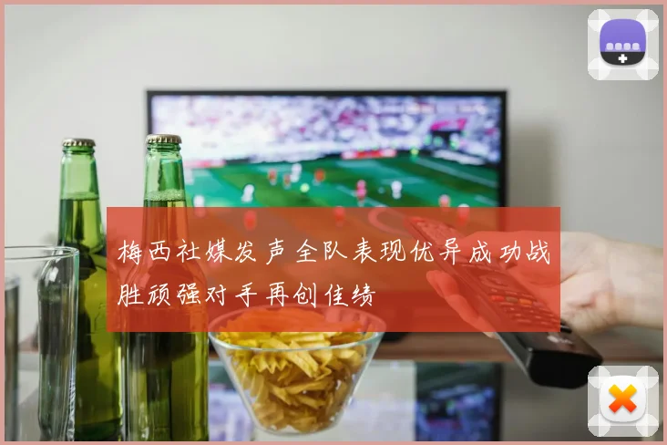 梅西社媒发声全队表现优异成功战胜顽强对手再创佳绩