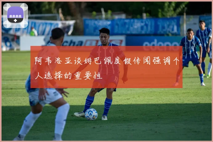 阿韦洛亚谈姆巴佩度假传闻强调个人选择的重要性