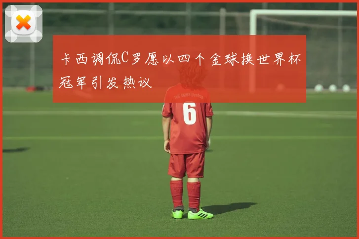 卡西调侃C罗愿以四个金球换世界杯冠军引发热议