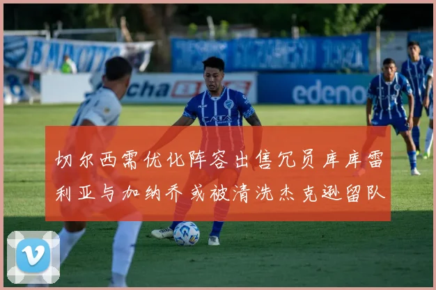 切尔西需优化阵容出售冗员库库雷利亚与加纳乔或被清洗杰克逊留队